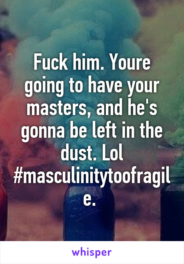 Fuck him. Youre going to have your masters, and he's gonna be left in the dust. Lol #masculinitytoofragile. 