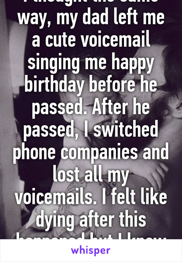 I thought the same way, my dad left me a cute voicemail singing me happy birthday before he passed. After he passed, I switched phone companies and lost all my voicemails. I felt like dying after this happened but I know he loved me..