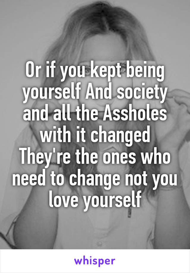 Or if you kept being yourself And society and all the Assholes with it changed They're the ones who need to change not you love yourself