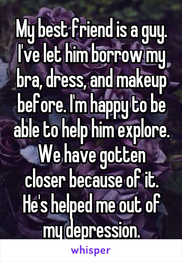 My best friend is a guy. I've let him borrow my bra, dress, and makeup before. I'm happy to be able to help him explore.
We have gotten closer because of it.
He's helped me out of my depression.