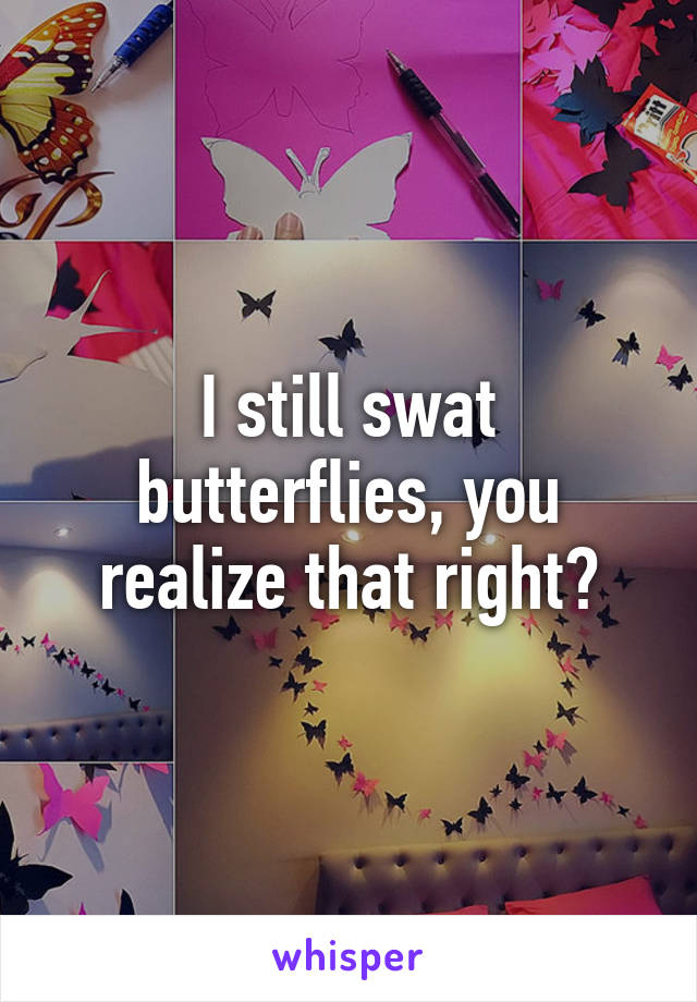 I still swat butterflies, you realize that right?