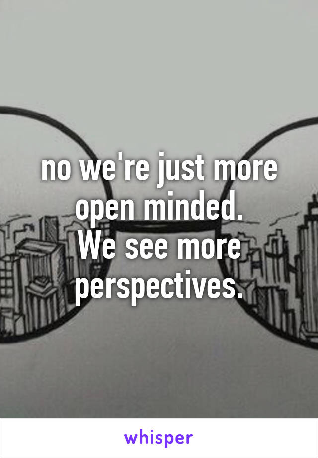 no we're just more open minded.
We see more perspectives.