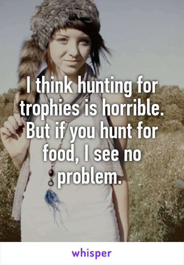 I think hunting for trophies is horrible. But if you hunt for food, I see no problem. 