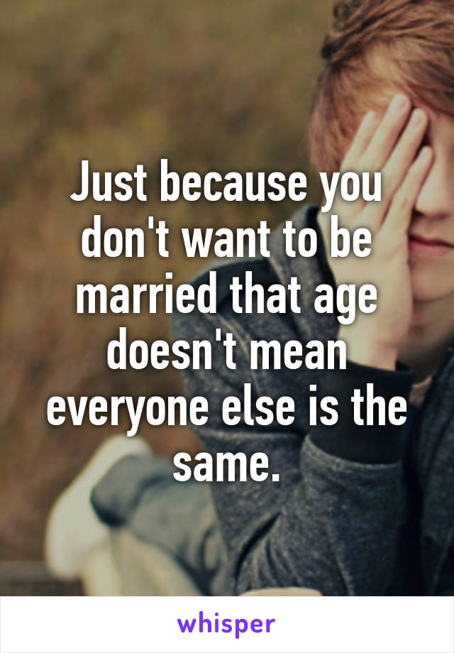 Just because you don't want to be married that age doesn't mean everyone else is the same.