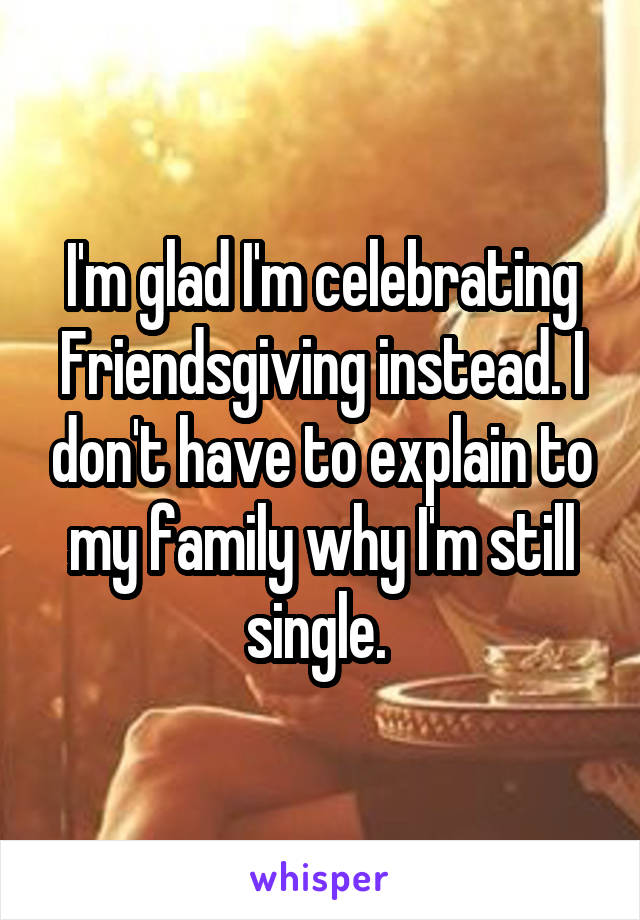 I'm glad I'm celebrating Friendsgiving instead. I don't have to explain to my family why I'm still single. 