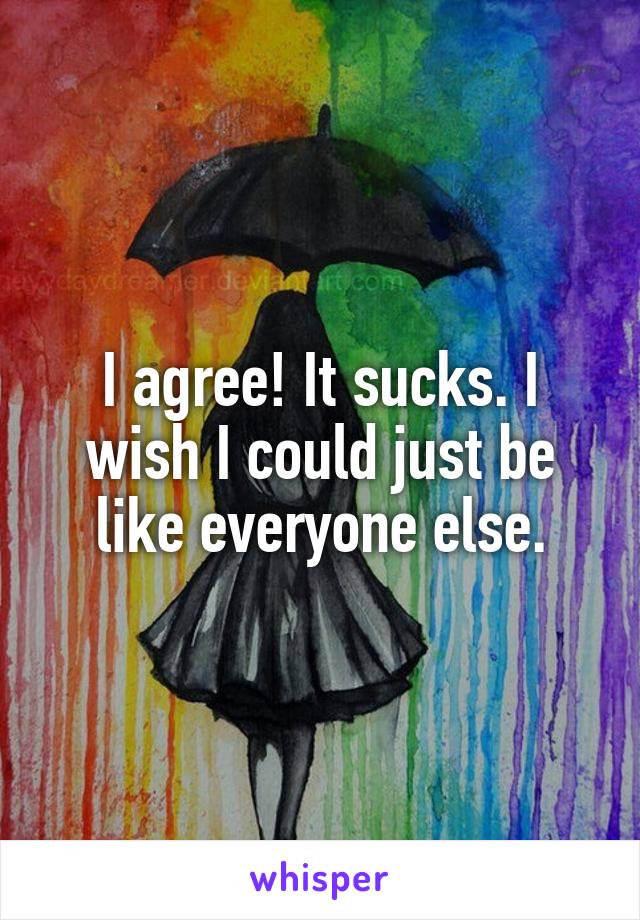 I agree! It sucks. I wish I could just be like everyone else.