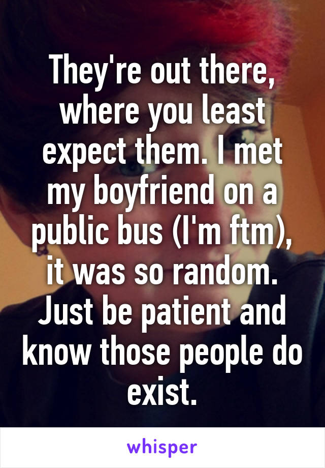 They're out there, where you least expect them. I met my boyfriend on a public bus (I'm ftm), it was so random. Just be patient and know those people do exist.