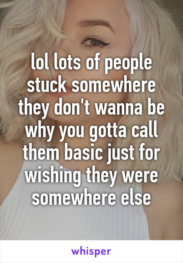 lol lots of people stuck somewhere they don't wanna be why you gotta call them basic just for wishing they were somewhere else