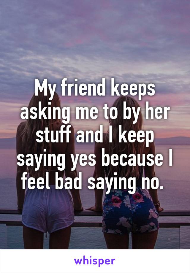 My friend keeps asking me to by her stuff and I keep saying yes because I feel bad saying no. 
