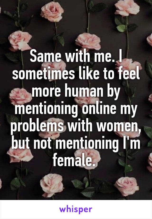 Same with me. I sometimes like to feel more human by mentioning online my problems with women, but not mentioning I'm female. 