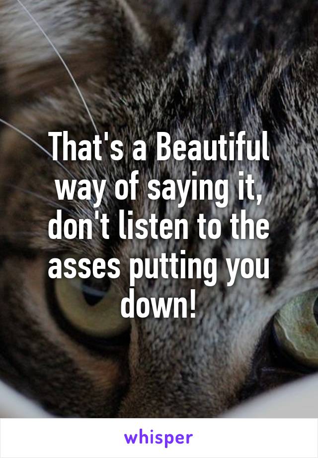 That's a Beautiful way of saying it, don't listen to the asses putting you down!
