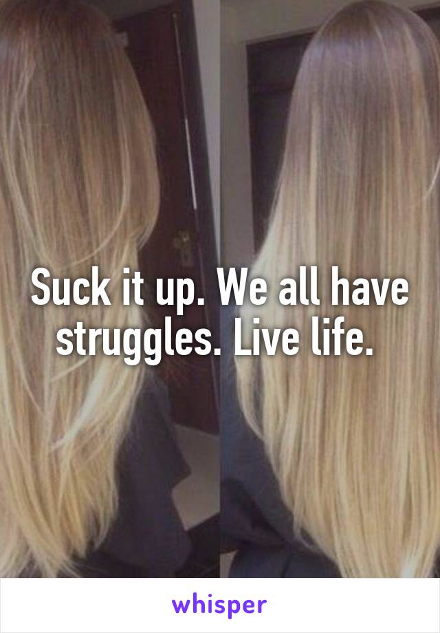 Suck it up. We all have struggles. Live life. 