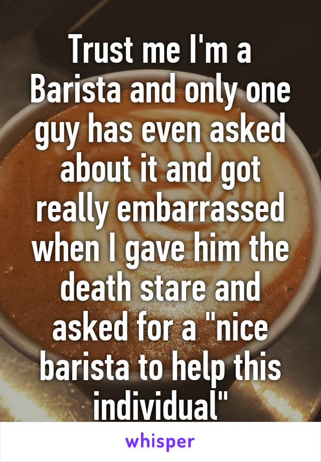 Trust me I'm a Barista and only one guy has even asked about it and got really embarrassed when I gave him the death stare and asked for a "nice barista to help this individual"