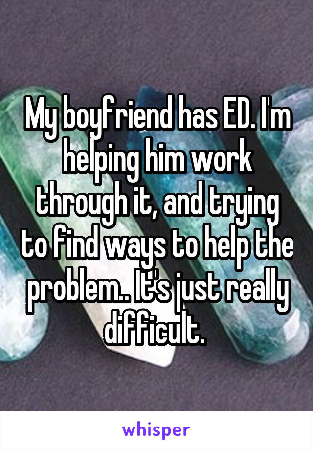 My boyfriend has ED. I'm helping him work through it, and trying to find ways to help the problem.. It's just really difficult. 