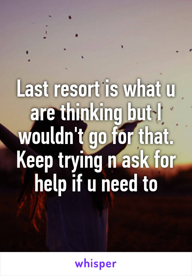 Last resort is what u are thinking but I wouldn't go for that. Keep trying n ask for help if u need to