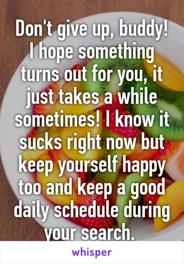 Don't give up, buddy! I hope something turns out for you, it just takes a while sometimes! I know it sucks right now but keep yourself happy too and keep a good daily schedule during your search. 