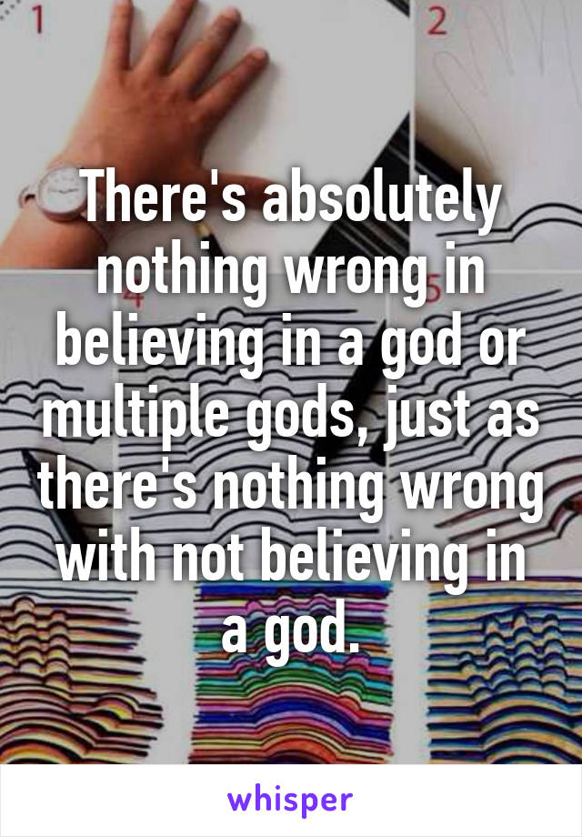 There's absolutely nothing wrong in believing in a god or multiple gods, just as there's nothing wrong with not believing in a god.