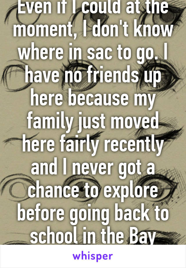 Even if I could at the moment, I don't know where in sac to go. I have no friends up here because my family just moved here fairly recently and I never got a chance to explore before going back to school in the Bay Area.