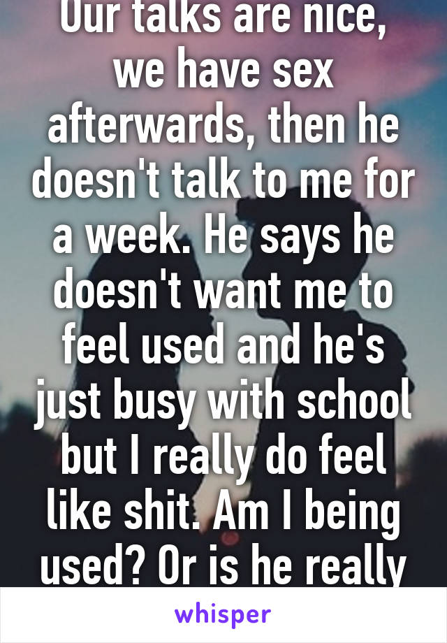 Our talks are nice, we have sex afterwards, then he doesn't talk to me for a week. He says he doesn't want me to feel used and he's just busy with school but I really do feel like shit. Am I being used? Or is he really busy? 