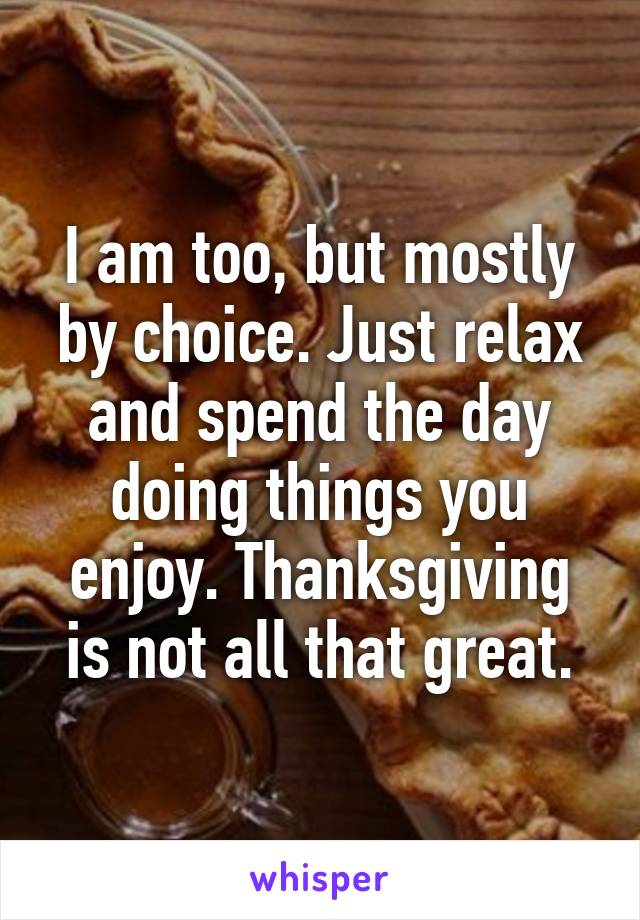 I am too, but mostly by choice. Just relax and spend the day doing things you enjoy. Thanksgiving is not all that great.