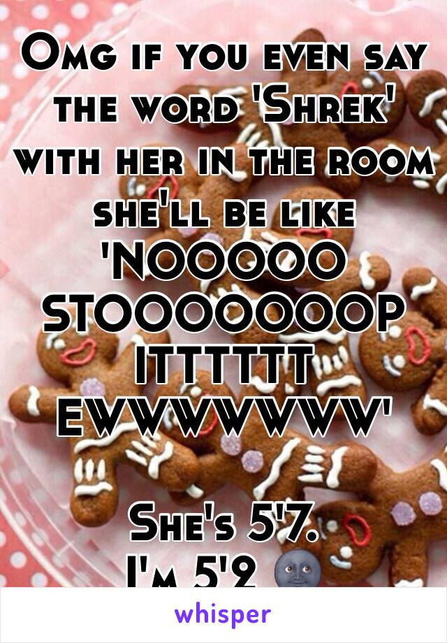 Omg if you even say the word 'Shrek' with her in the room she'll be like 'NOOOOO STOOOOOOOP ITTTTTT EWWWWWWW'

She's 5'7.
I'm 5'2 🌚