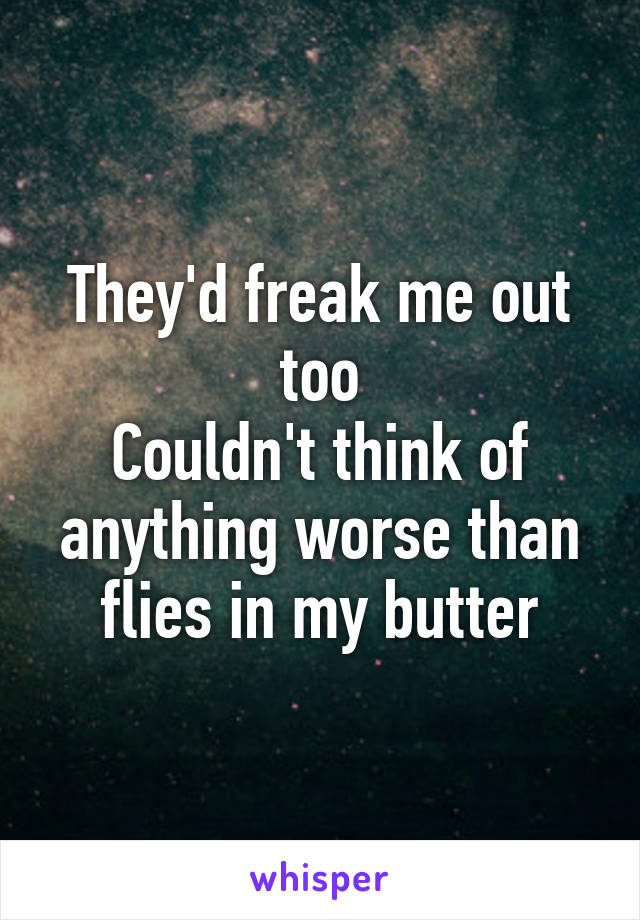 They'd freak me out too
Couldn't think of anything worse than flies in my butter