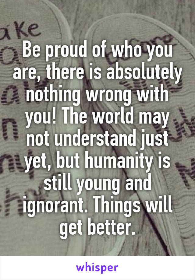 Be proud of who you are, there is absolutely nothing wrong with you! The world may not understand just yet, but humanity is still young and ignorant. Things will get better.