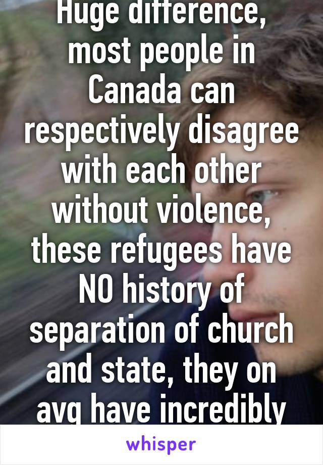 Huge difference, most people in Canada can respectively disagree with each other without violence, these refugees have NO history of separation of church and state, they on avg have incredibly low IQ.