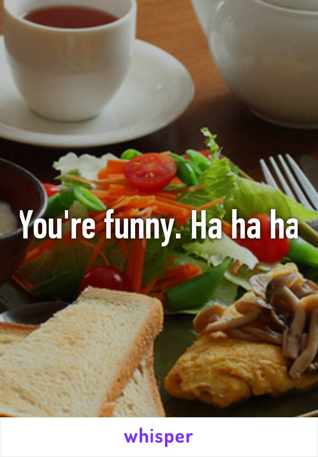 You're funny. Ha ha ha