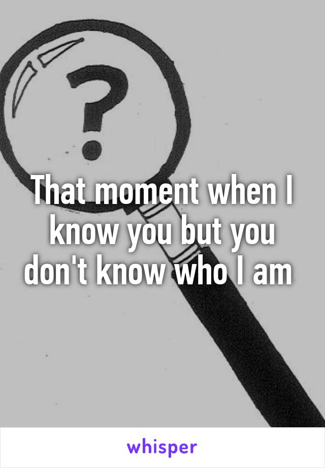 That moment when I know you but you don't know who I am 