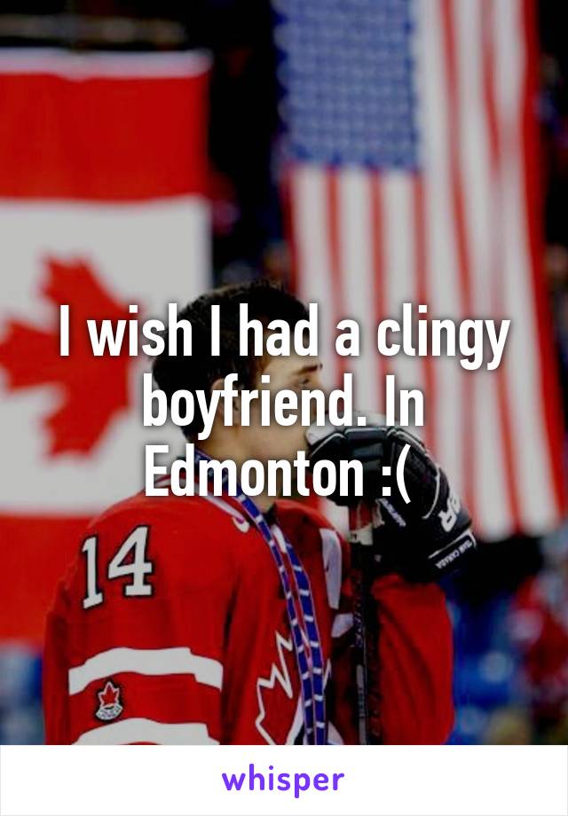 I wish I had a clingy boyfriend. In Edmonton :( 