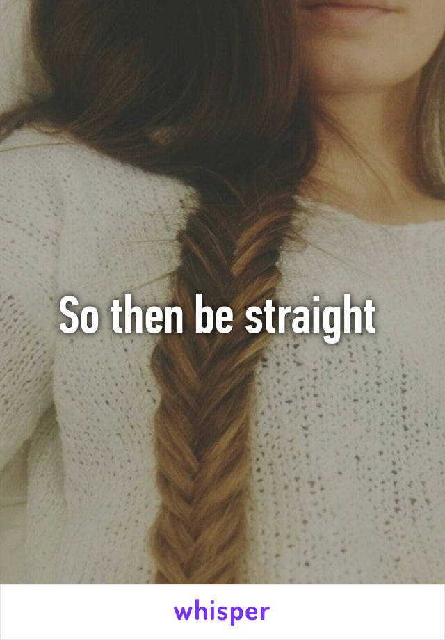 So then be straight 