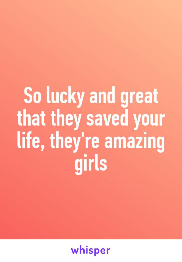 So lucky and great that they saved your life, they're amazing girls