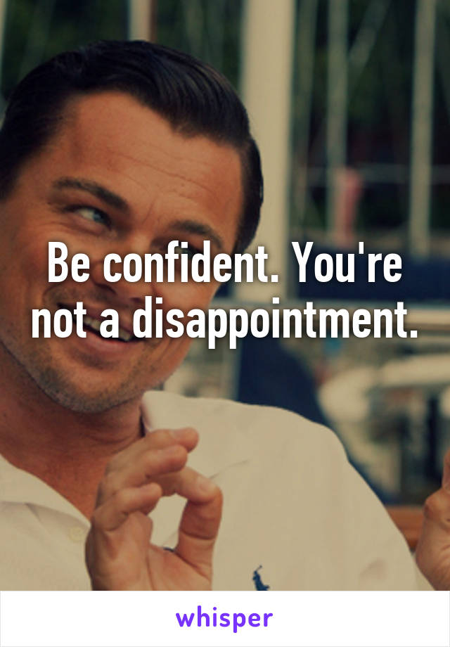 Be confident. You're not a disappointment. 