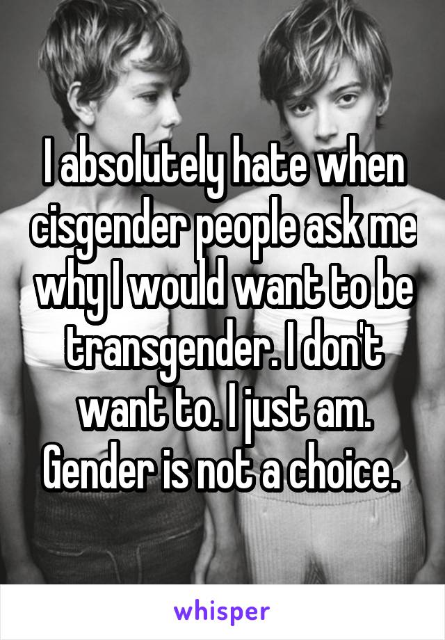 I absolutely hate when cisgender people ask me why I would want to be transgender. I don't want to. I just am. Gender is not a choice. 