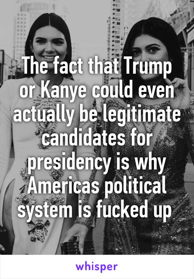The fact that Trump or Kanye could even actually be legitimate candidates for presidency is why Americas political system is fucked up 