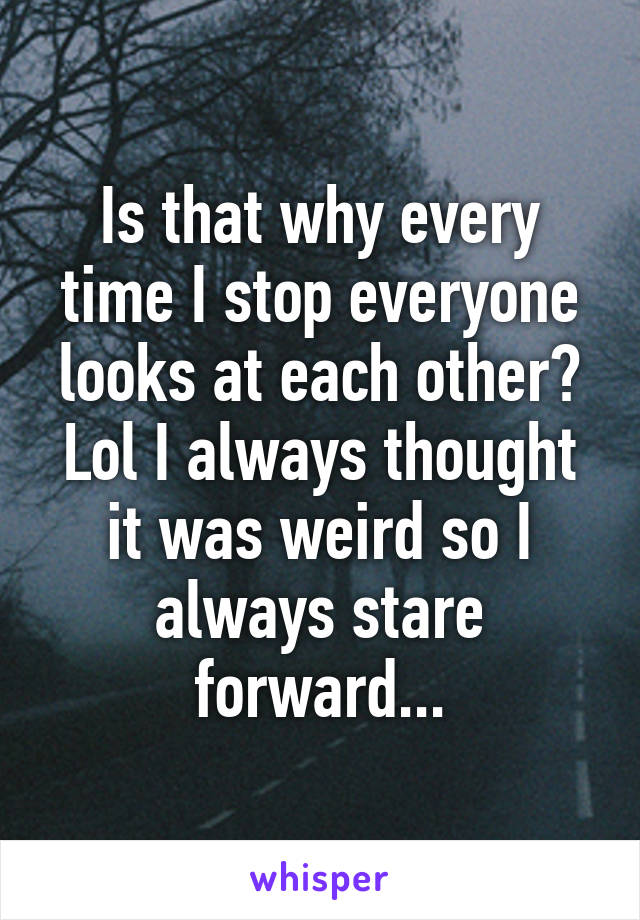 Is that why every time I stop everyone looks at each other? Lol I always thought it was weird so I always stare forward...