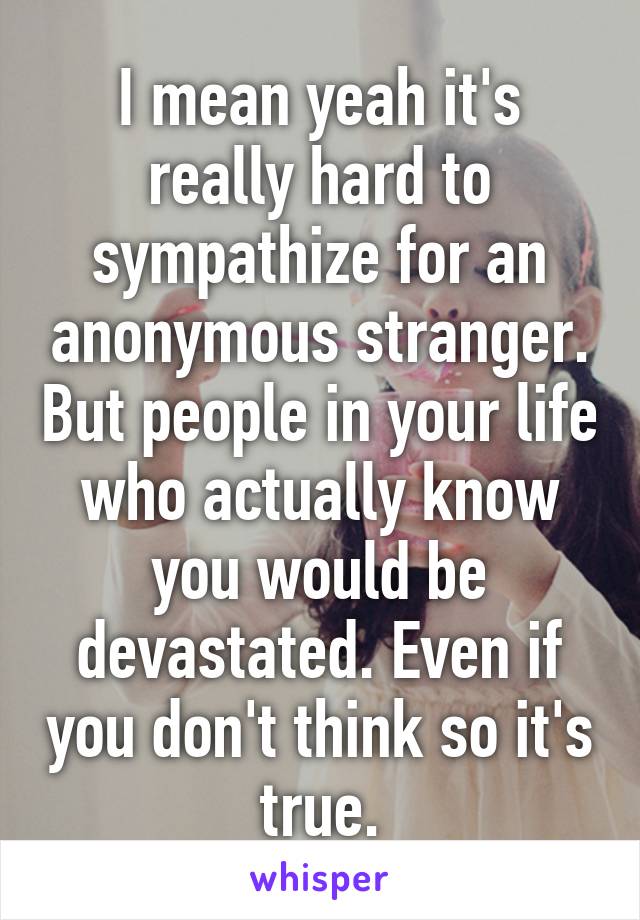 I mean yeah it's really hard to sympathize for an anonymous stranger. But people in your life who actually know you would be devastated. Even if you don't think so it's true.
