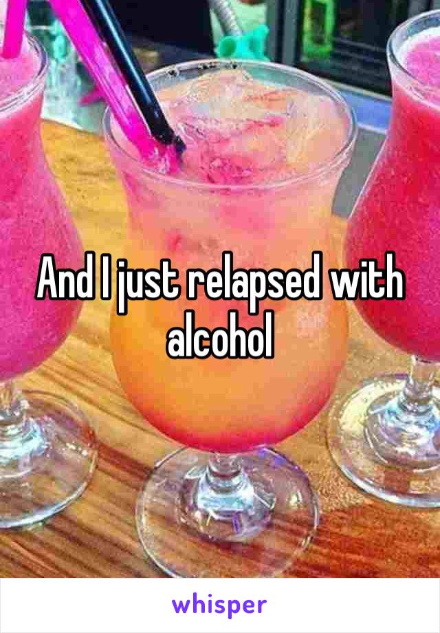 And I just relapsed with alcohol 