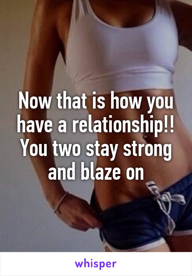 Now that is how you have a relationship!!
You two stay strong and blaze on