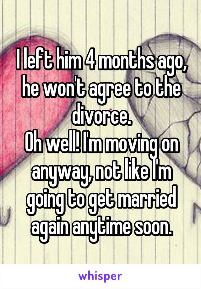 I left him 4 months ago, he won't agree to the divorce.
Oh well! I'm moving on anyway, not like I'm going to get married again anytime soon.