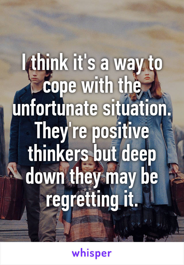 I think it's a way to cope with the unfortunate situation. They're positive thinkers but deep down they may be regretting it.