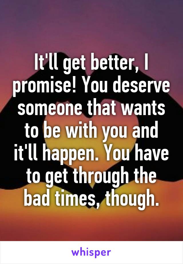 It'll get better, I promise! You deserve someone that wants to be with you and it'll happen. You have to get through the bad times, though.