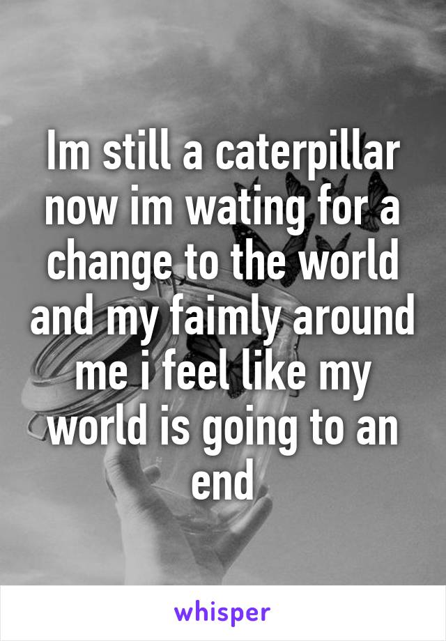 Im still a caterpillar now im wating for a change to the world and my faimly around me i feel like my world is going to an end