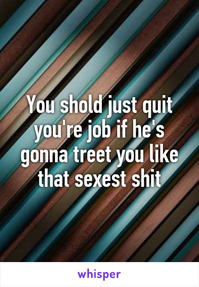You shold just quit you're job if he's gonna treet you like that sexest shit