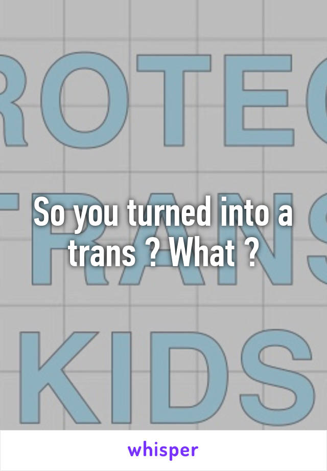 So you turned into a trans ? What ?