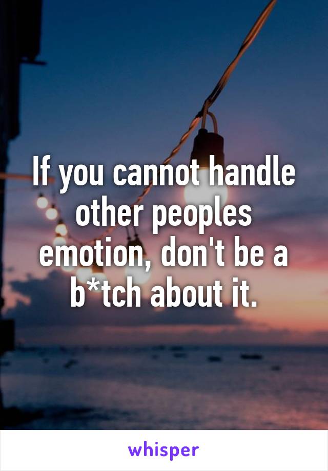 If you cannot handle other peoples emotion, don't be a b*tch about it.