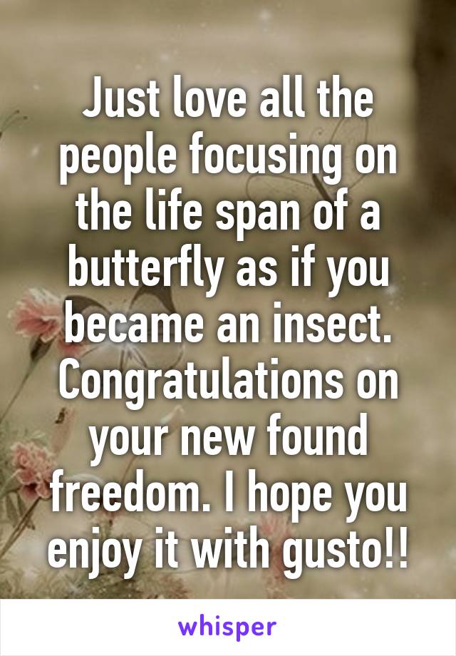 Just love all the people focusing on the life span of a butterfly as if you became an insect. Congratulations on your new found freedom. I hope you enjoy it with gusto!!