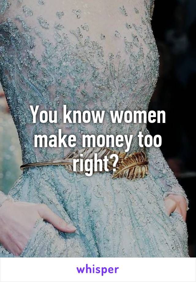 You know women make money too right? 