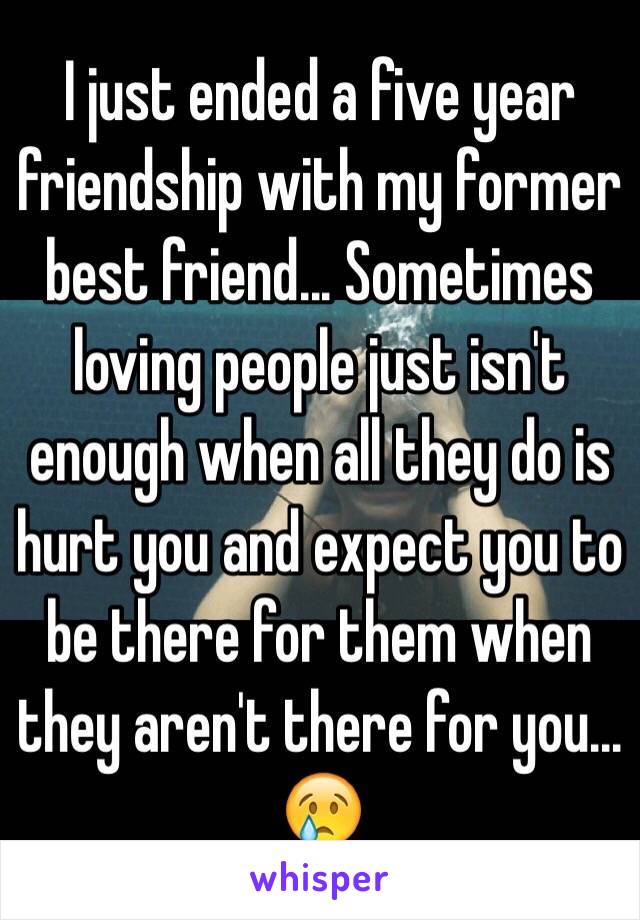 I just ended a five year friendship with my former best friend... Sometimes loving people just isn't enough when all they do is hurt you and expect you to be there for them when they aren't there for you... 😢